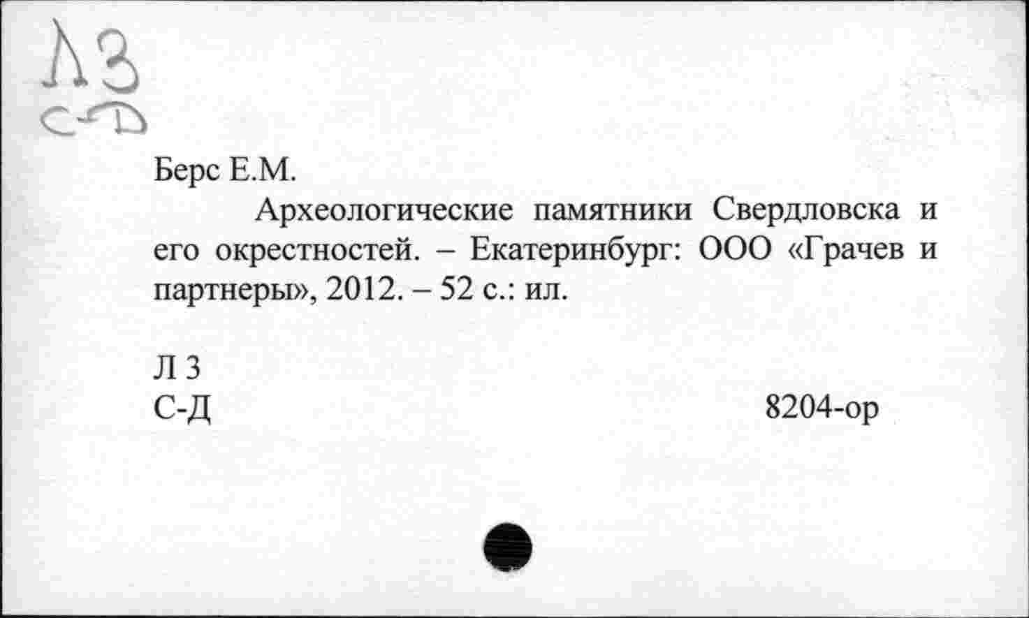 ﻿Берс Е.М.
Археологические памятники Свердловска его окрестностей. - Екатеринбург: ООО «Грачев партнеры», 2012. - 52 с.: ил.
ЛЗ С-Д
8204-ор